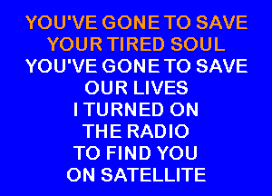 YOU'VE GONETO SAVE
YOURTIRED SOUL
YOU'VE GONETO SAVE
OUR LIVES
ITURNED ON
THE RADIO
TO FIND YOU
ON SATELLITE