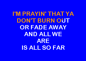 I'M PRAYIN' THAT YA
DON'T BURN OUT
OR FADE AWAY

AND ALLWE
ARE
IS ALL SO FAR