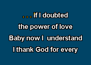 . . . lfl doubted
the power of love

Baby now I understand

I thank God for every
