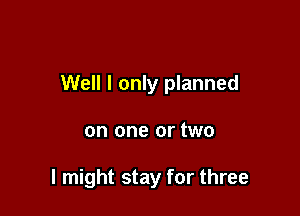 Well I only planned

on one or two

I might stay for three