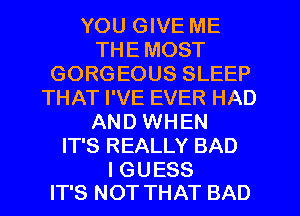 YOU GIVE ME
THE MOST
GORGEOUS SLEEP
THAT I'VE EVER HAD
AND WHEN
IT'S REALLY BAD

I GUESS
IT'S NOT THAT BAD