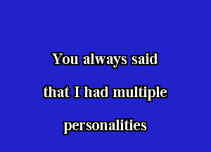 You always said

that I had multiple

personalities