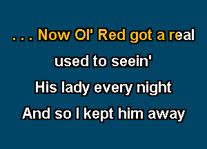 . . . Now or Red got a real
used to seein'

His lady every night

And so I kept him away