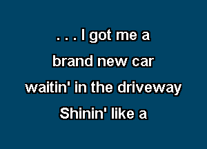 ...Igotmea

brand new car

waitin' in the driveway

Shinin' like a