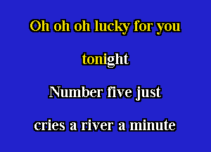 Oh oh oh lucky for you

tonight

Number five just

cries a river a minute