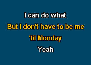 I can do what

But I don't have to be me

'til Monday
Yeah