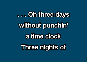 . . . Oh three days
without punchin'

a time clock

Three nights of
