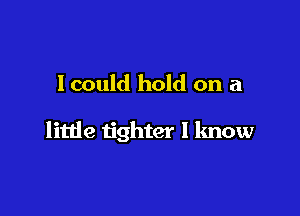 I could hold on a

little tighter I know