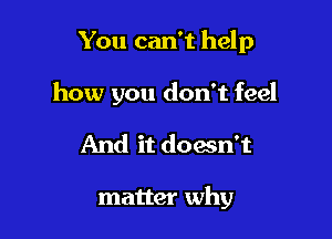 You can't help

how you don't feel

And it doesn't

matter why