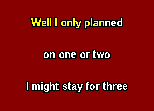 Well I only planned

on one or two

I might stay for three