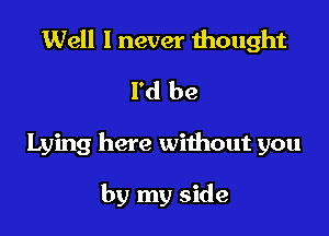 Well I never thought
I'd be

Lying here without you

by my side