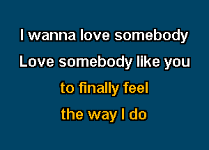 lwanna love somebody
Love somebody like you

to finally feel

the way I do