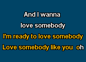 And I wanna
love somebody

I'm ready to love somebody

Love somebody like you oh