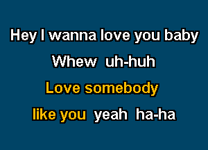 Hey I wanna love you baby
Whew uh-huh

Love somebody

like you yeah ha-ha