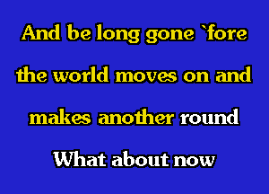 And be long gone Tore
the world moves on and
makes another round

What about now