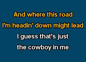 And where this road
I'm headin' down might lead

I guess that's just

the cowboy in me