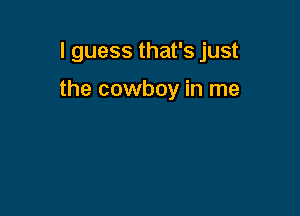 I guess that's just

the cowboy in me