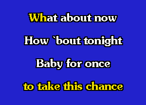 What about now

How bout tonight

Baby for once

to take this chance