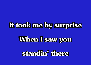 It took me by surprise

When I saw you

standin' there