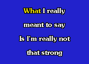 What I really

meant to say

ls I'm really not

that strong