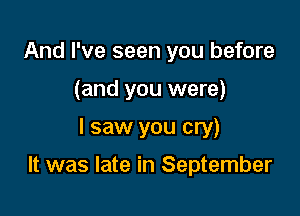 And I've seen you before
(and you were)

I saw you cry)

It was late in September