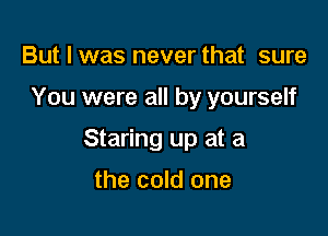 But I was never that sure

You were all by yourself

Staring up at a

the cold one