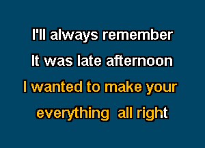 I'll always remember
It was late afternoon

I wanted to make your

everything all right