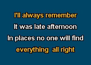 I'll always remember

It was late afternoon

In places no one will fund

everything all right