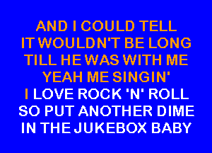 AND I COULD TELL
IT WOULDN'T BE LONG
TILL HEWAS WITH ME

YEAH ME SINGIN'
I LOVE ROCK 'N' ROLL
SO PUT ANOTHER DIME
IN THEJUKEBOX BABY