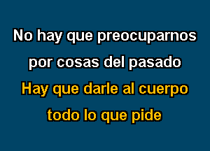 No hay que preocuparnos
por cosas del pasado
Hay que darle al cuerpo

todo lo que pide