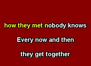 how they met nobody knows

Every now and then

they get together