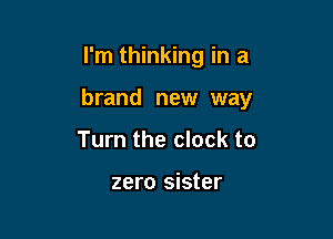 I'm thinking in a

brand new way

Turn the clock to

zero sister