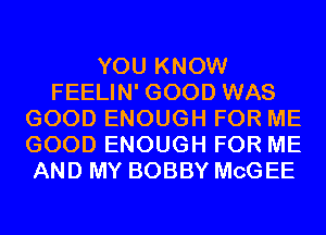 YOU KNOW
FEELIN' GOOD WAS
GOOD ENOUGH FOR ME
GOOD ENOUGH FOR ME
AND MY BOBBY MCG EE