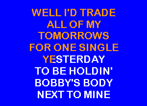 WELL I'D TRADE

ALL OF MY
TOMORROWS

FOR ONE SINGLE
YESTERDAY
TO BE HOLDIN'

BOBBY'S BODY
NEXTTO MINE l