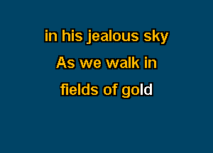 in his jealous sky

As we walk in
fields of gold