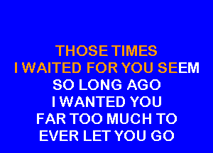 THOSE TIMES
I WAITED FOR YOU SEEM
SO LONG AGO
I WANTED YOU
FAR TOO MUCH TO
EVER LET YOU GO