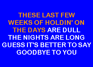 THESE LAST FEW
WEEKS 0F HOLDIN' ON
THE DAYS ARE DULL
THE NIGHTS ARE LONG
GUESS IT'S BETTER TO SAY
GOODBYE TO YOU