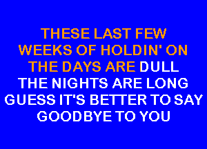 THESE LAST FEW
WEEKS 0F HOLDIN' ON
THE DAYS ARE DULL
THE NIGHTS ARE LONG
GUESS IT'S BETTER TO SAY
GOODBYE TO YOU