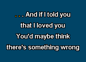 . . . And if I told you
that I loved you
You'd maybe think

there's something wrong