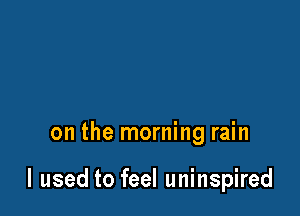 on the morning rain

I used to feel uninspired