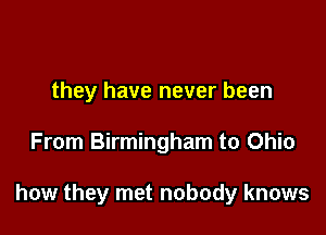 they have never been

From Birmingham to Ohio

how they met nobody knows