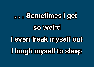 . . . Sometimes I get

so weird

I even freak myself out

I laugh myself to sleep