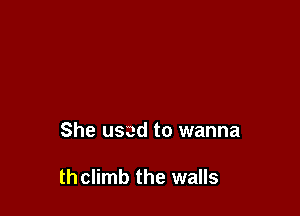 She used to wanna

thclimb the walls