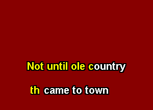 Not until ole country

th came to town