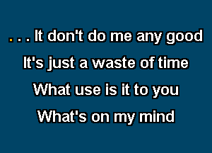 . . . It don't do me any good

It's just a waste of time

What use is it to you

What's on my mind