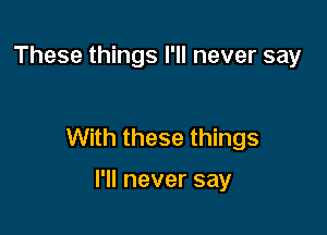 These things I'll never say

With these things

I'll never say