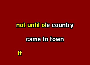 not until ole country

came to town