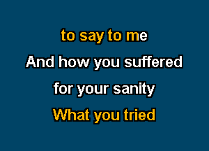 to say to me

And how you suffered

for your sanity
What you tried
