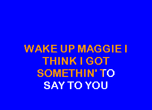 WAKE UPMAGGIEI

THINK I GOT
SOMETHIN' TO
SAY TO YOU