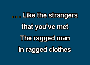 . . . Like the strangers

that you've met
The ragged man

in ragged clothes